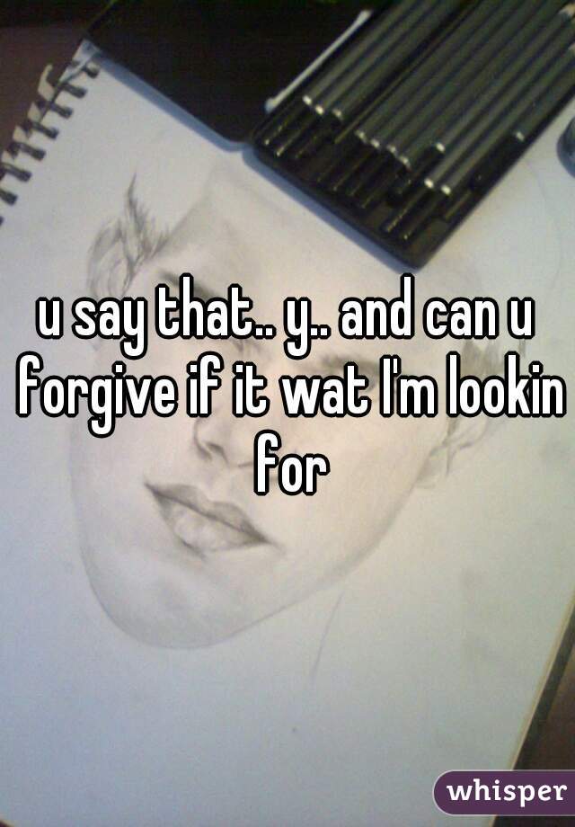 u say that.. y.. and can u forgive if it wat I'm lookin for