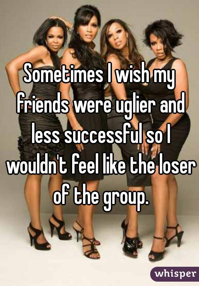 Sometimes I wish my friends were uglier and less successful so I wouldn't feel like the loser of the group.