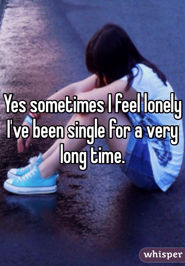 Yes sometimes I feel lonely I've been single for a very long time. 