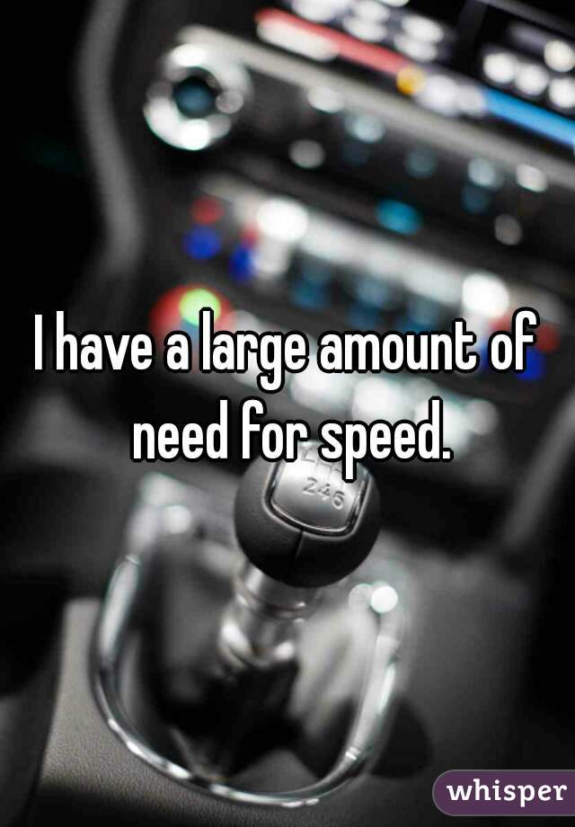 I have a large amount of need for speed.