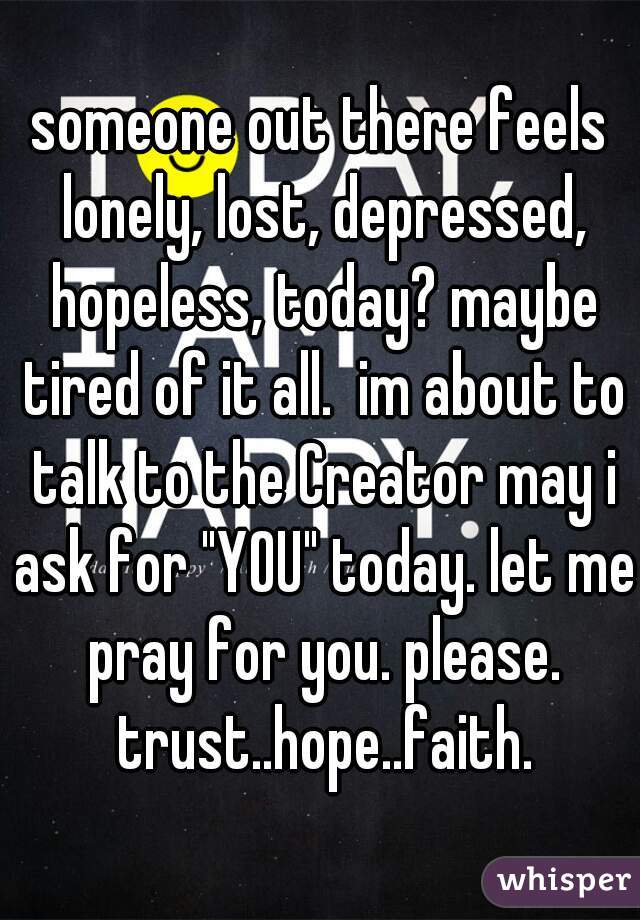 someone out there feels lonely, lost, depressed, hopeless, today? maybe tired of it all.  im about to talk to the Creator may i ask for "YOU" today. let me pray for you. please. trust..hope..faith.