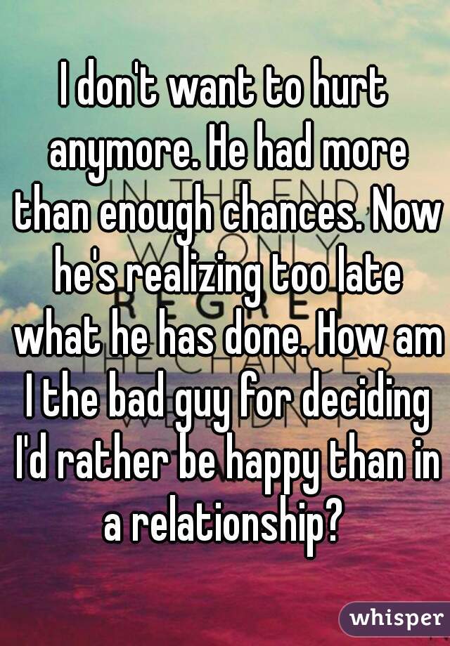 I don't want to hurt anymore. He had more than enough chances. Now he's realizing too late what he has done. How am I the bad guy for deciding I'd rather be happy than in a relationship? 