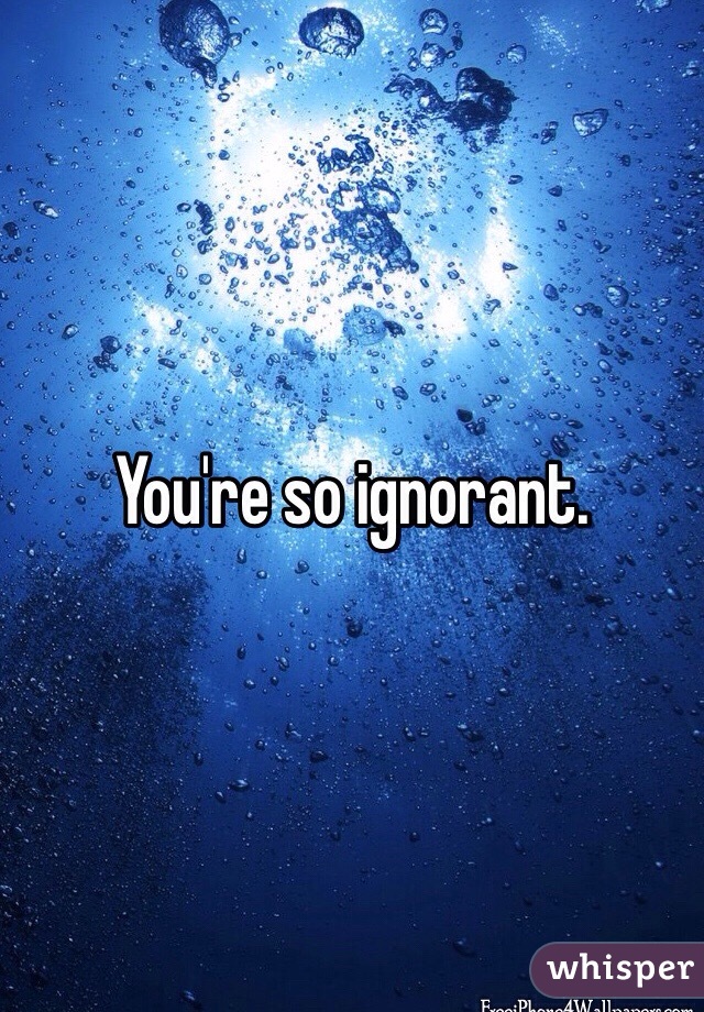 You're so ignorant.