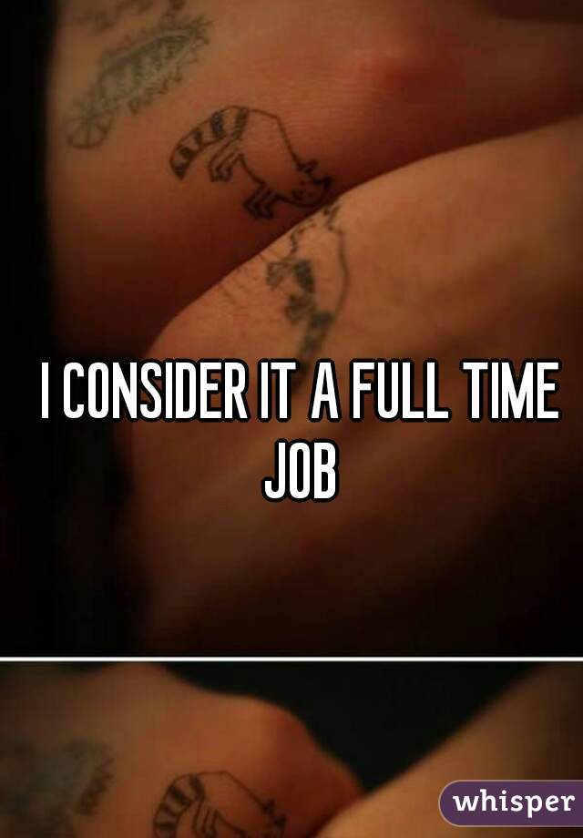 I CONSIDER IT A FULL TIME JOB 