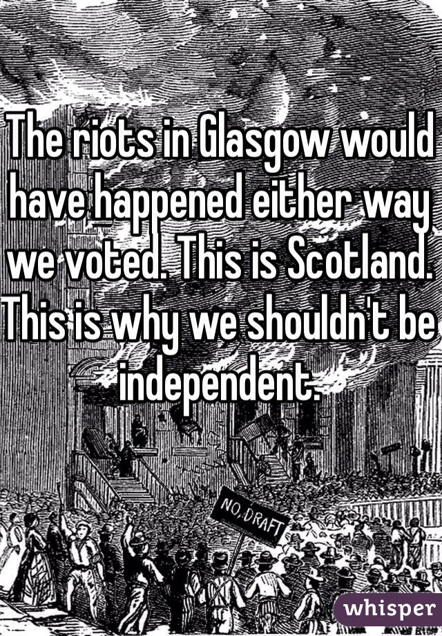 The riots in Glasgow would have happened either way we voted. This is Scotland. This is why we shouldn't be independent. 