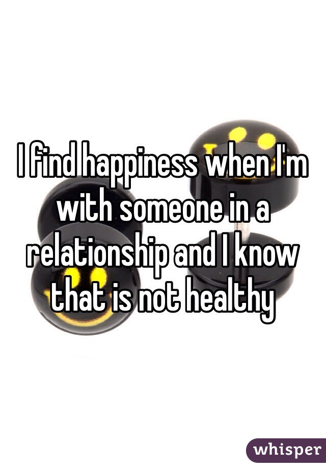 I find happiness when I'm with someone in a relationship and I know that is not healthy