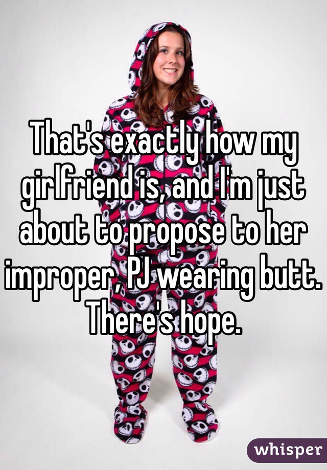 That's exactly how my girlfriend is, and I'm just about to propose to her improper, PJ wearing butt. There's hope.