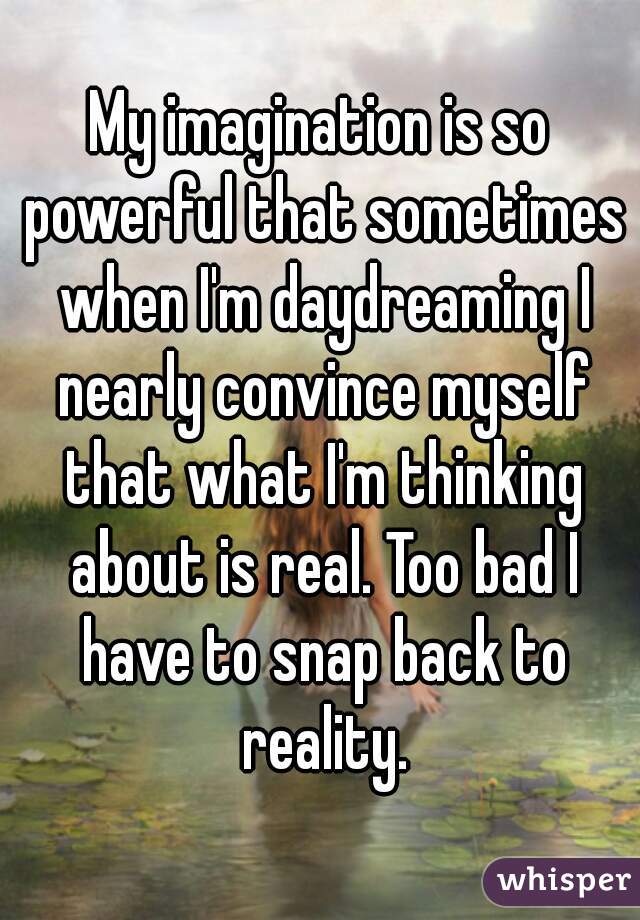 My imagination is so powerful that sometimes when I'm daydreaming I nearly convince myself that what I'm thinking about is real. Too bad I have to snap back to reality.