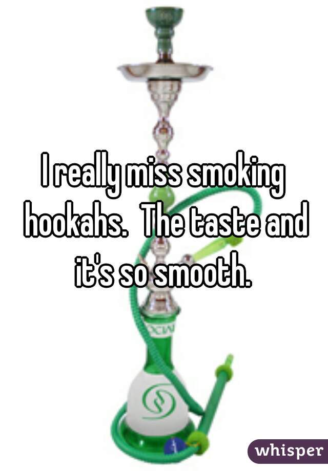 I really miss smoking hookahs.  The taste and it's so smooth. 