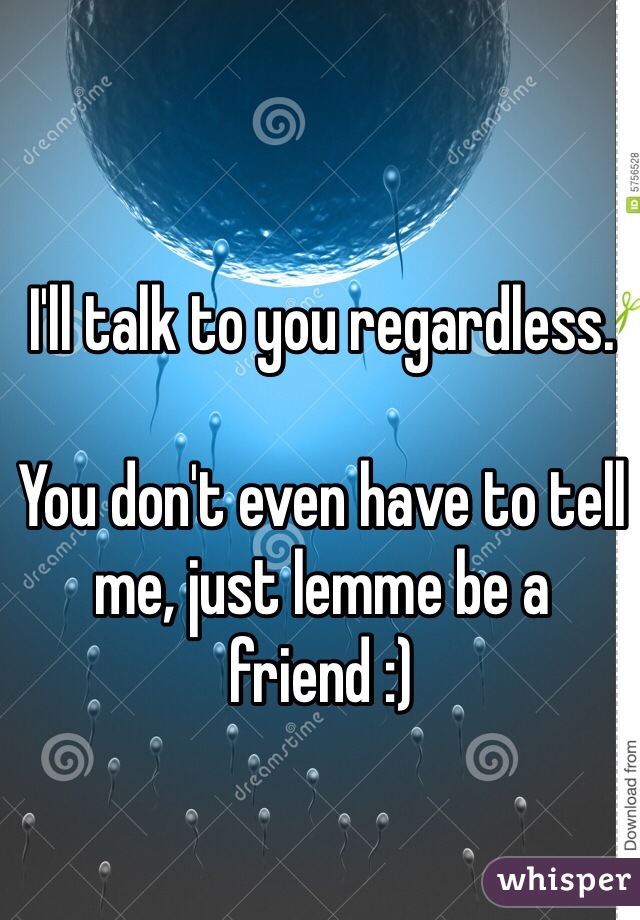 I'll talk to you regardless.

You don't even have to tell me, just lemme be a friend :)