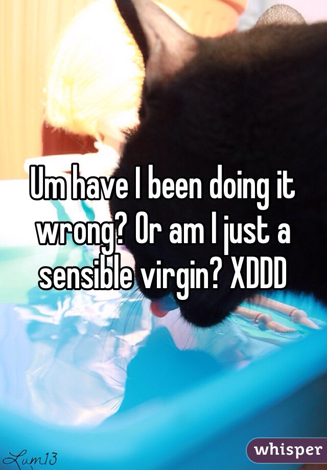 Um have I been doing it wrong? Or am I just a sensible virgin? XDDD