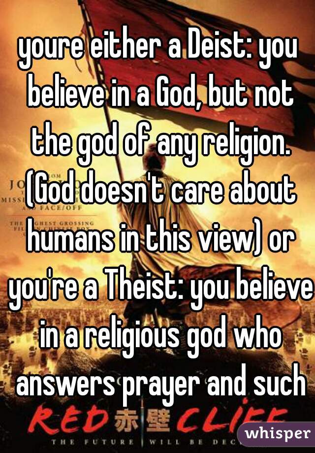 youre either a Deist: you believe in a God, but not the god of any religion. (God doesn't care about humans in this view) or you're a Theist: you believe in a religious god who answers prayer and such