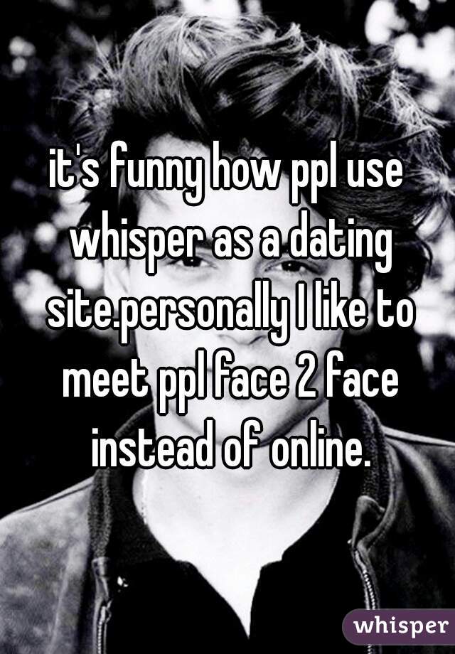 it's funny how ppl use whisper as a dating site.personally I like to meet ppl face 2 face instead of online.