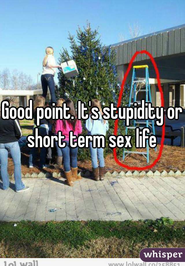 Good point. It's stupidity or short term sex life 