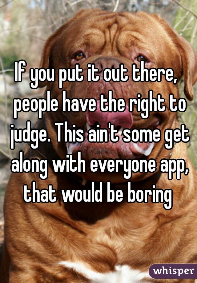 If you put it out there,  people have the right to judge. This ain't some get along with everyone app, that would be boring 
