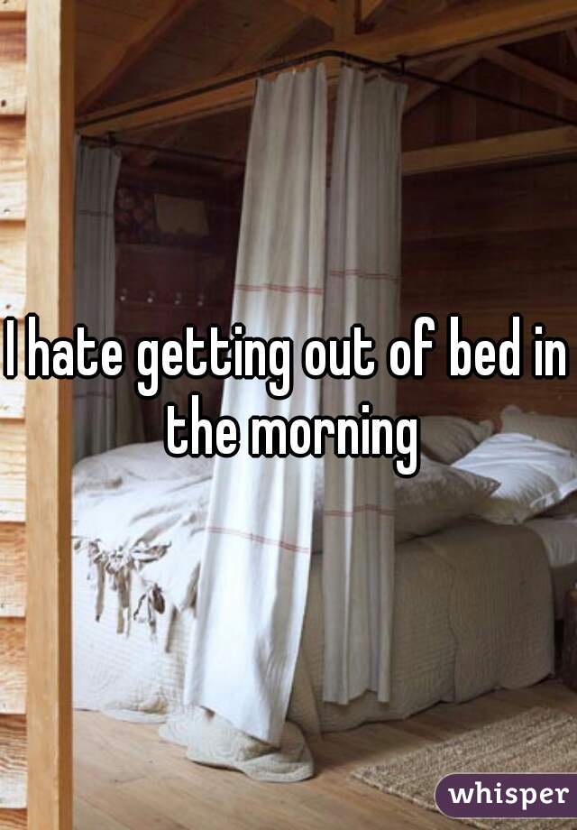 I hate getting out of bed in the morning