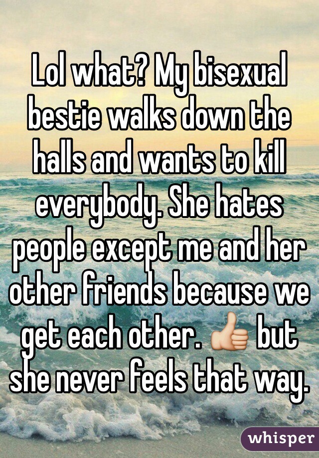 Lol what? My bisexual bestie walks down the halls and wants to kill everybody. She hates people except me and her other friends because we get each other. 👍 but she never feels that way.