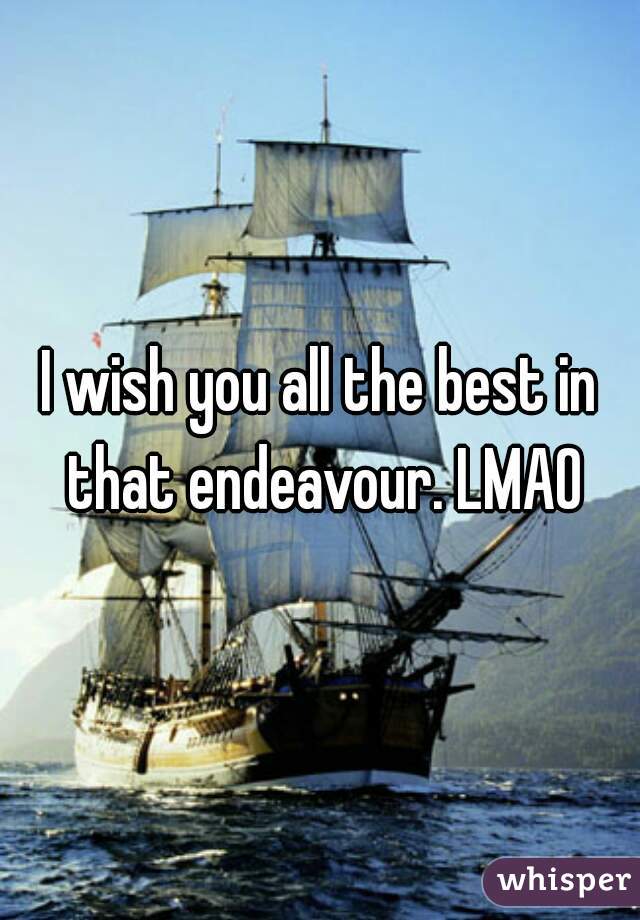 I wish you all the best in that endeavour. LMAO
