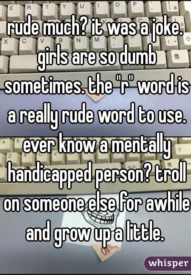 rude much? it was a joke. girls are so dumb sometimes. the "r" word is a really rude word to use. ever know a mentally handicapped person? troll on someone else for awhile and grow up a little. 