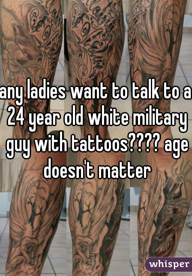 any ladies want to talk to a 24 year old white military guy with tattoos???? age doesn't matter