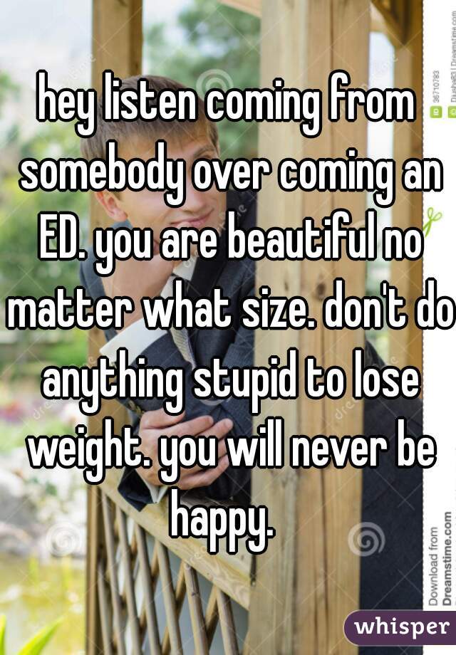 hey listen coming from somebody over coming an ED. you are beautiful no matter what size. don't do anything stupid to lose weight. you will never be happy.  