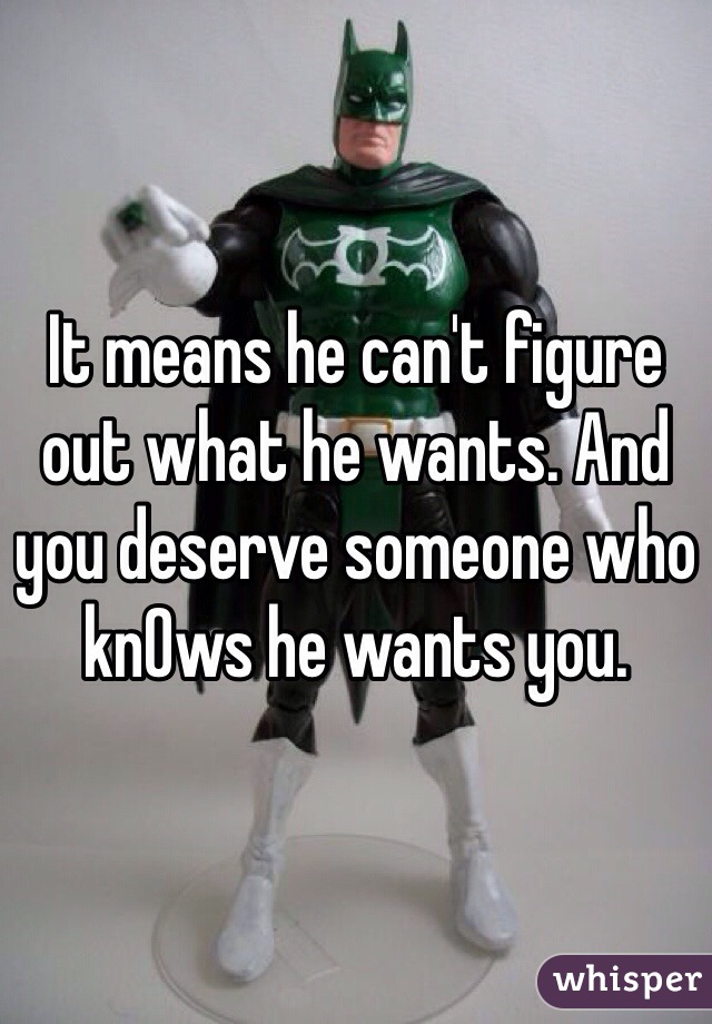It means he can't figure out what he wants. And you deserve someone who knOws he wants you. 