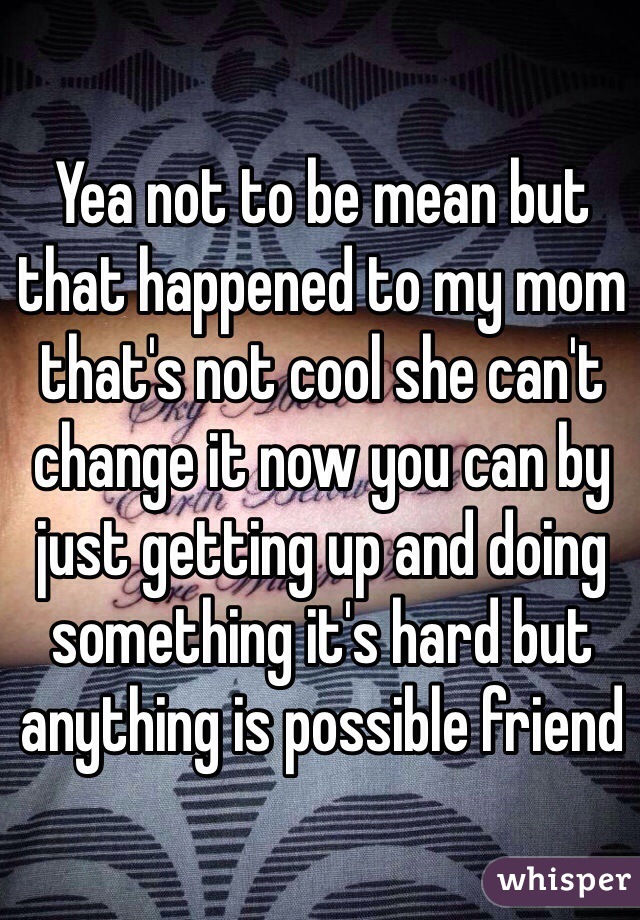 Yea not to be mean but that happened to my mom that's not cool she can't change it now you can by just getting up and doing something it's hard but anything is possible friend 