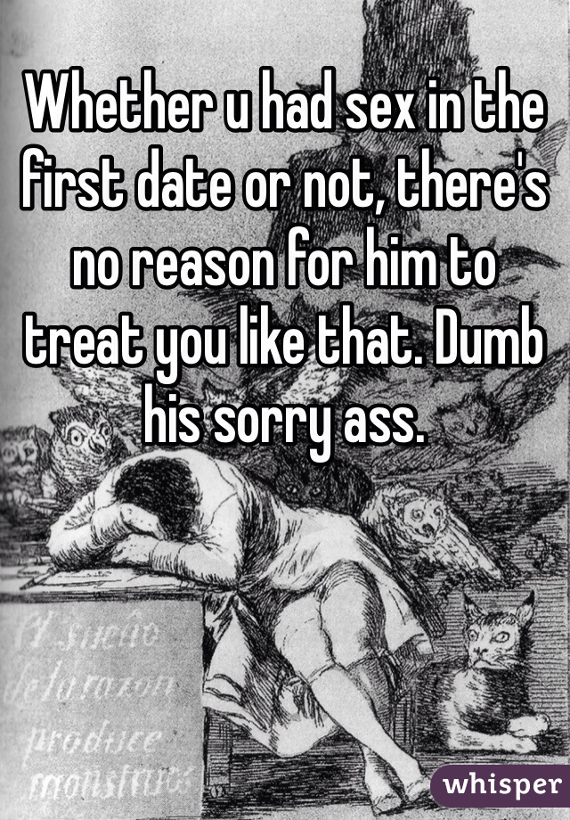 Whether u had sex in the first date or not, there's no reason for him to treat you like that. Dumb his sorry ass. 