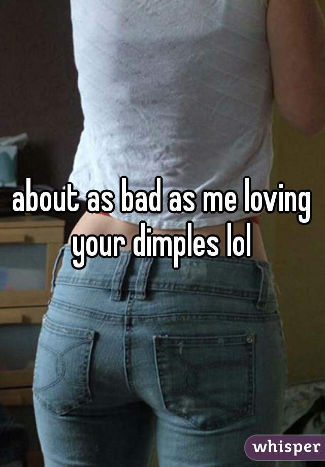 about as bad as me loving your dimples lol 