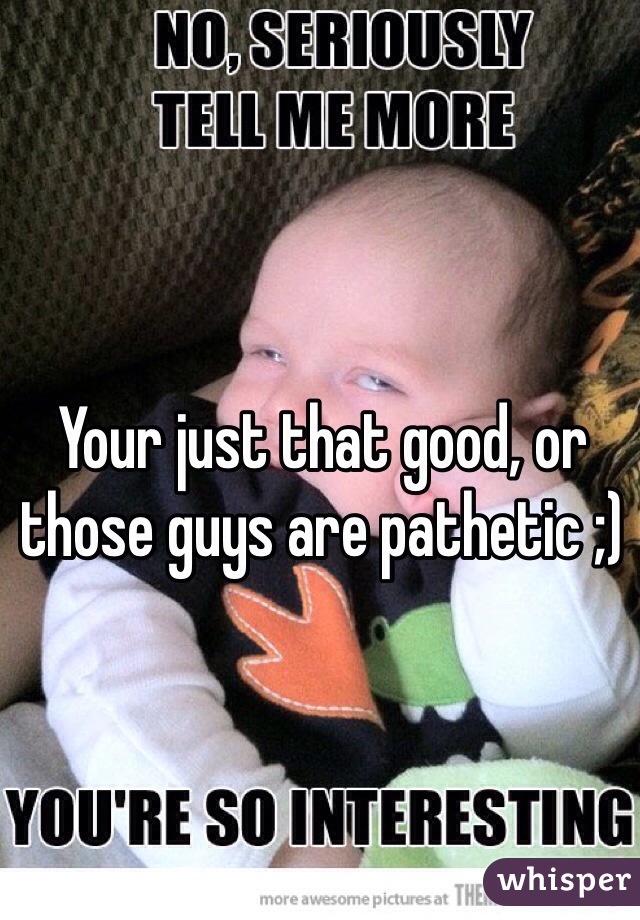 Your just that good, or those guys are pathetic ;)