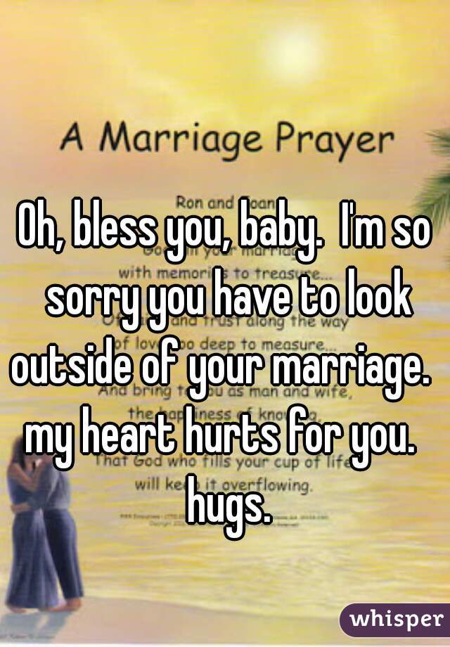 Oh, bless you, baby.  I'm so sorry you have to look outside of your marriage.   my heart hurts for you.   hugs.