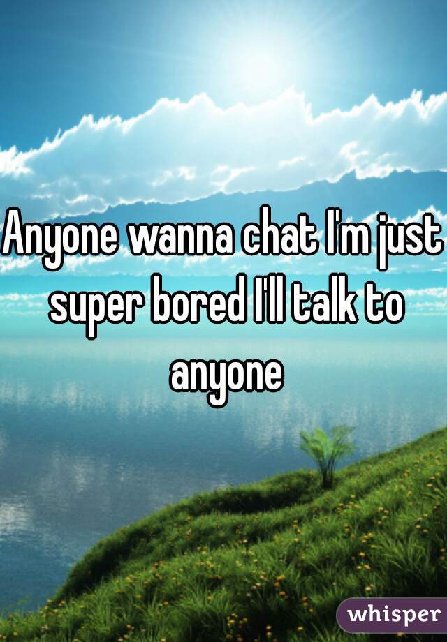 Anyone wanna chat I'm just super bored I'll talk to anyone