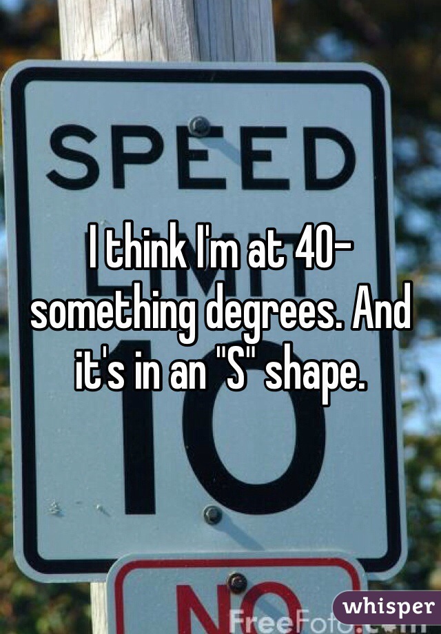 I think I'm at 40-something degrees. And it's in an "S" shape. 