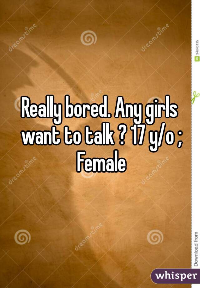 Really bored. Any girls want to talk ? 17 y/o ; Female