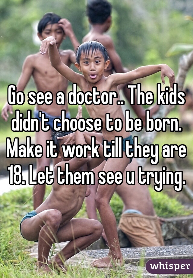 Go see a doctor.. The kids didn't choose to be born. Make it work till they are 18. Let them see u trying. 