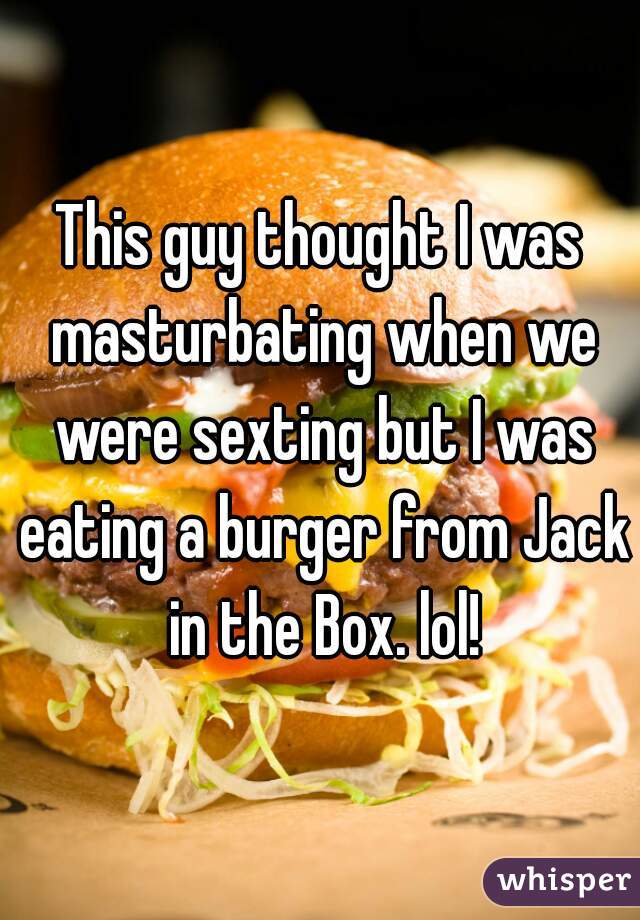 This guy thought I was masturbating when we were sexting but I was eating a burger from Jack in the Box. lol!