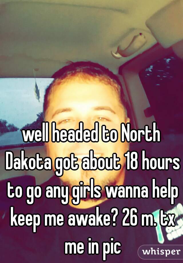 well headed to North Dakota got about 18 hours to go any girls wanna help keep me awake? 26 m. tx me in pic