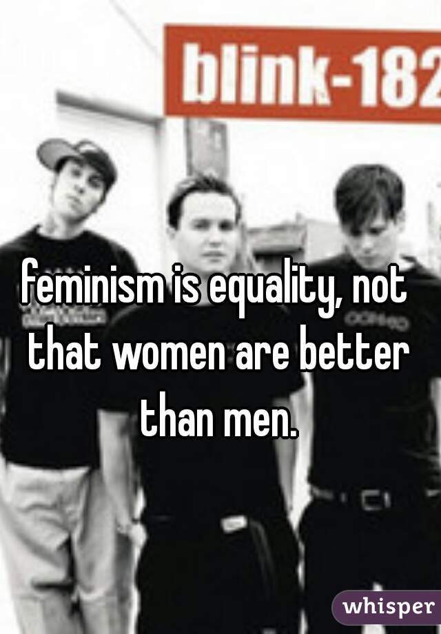 feminism is equality, not that women are better than men.