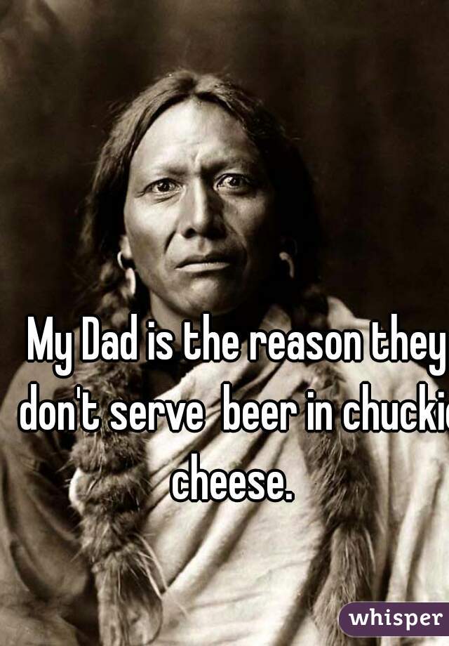 My Dad is the reason they don't serve  beer in chuckie cheese.  