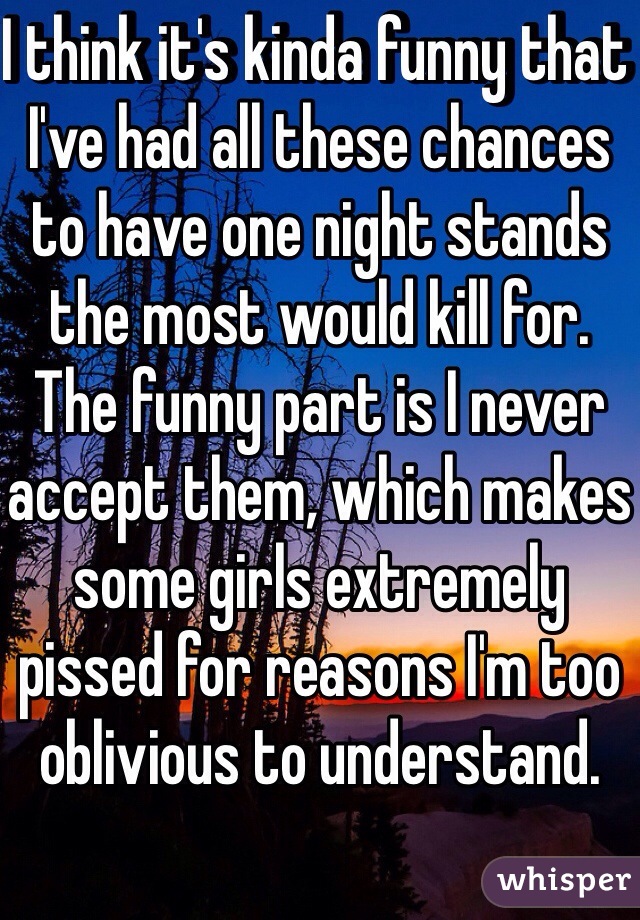 I think it's kinda funny that I've had all these chances to have one night stands the most would kill for. The funny part is I never accept them, which makes some girls extremely pissed for reasons I'm too oblivious to understand.