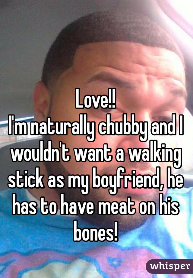 Love!!
I'm naturally chubby and I wouldn't want a walking stick as my boyfriend, he has to have meat on his bones!