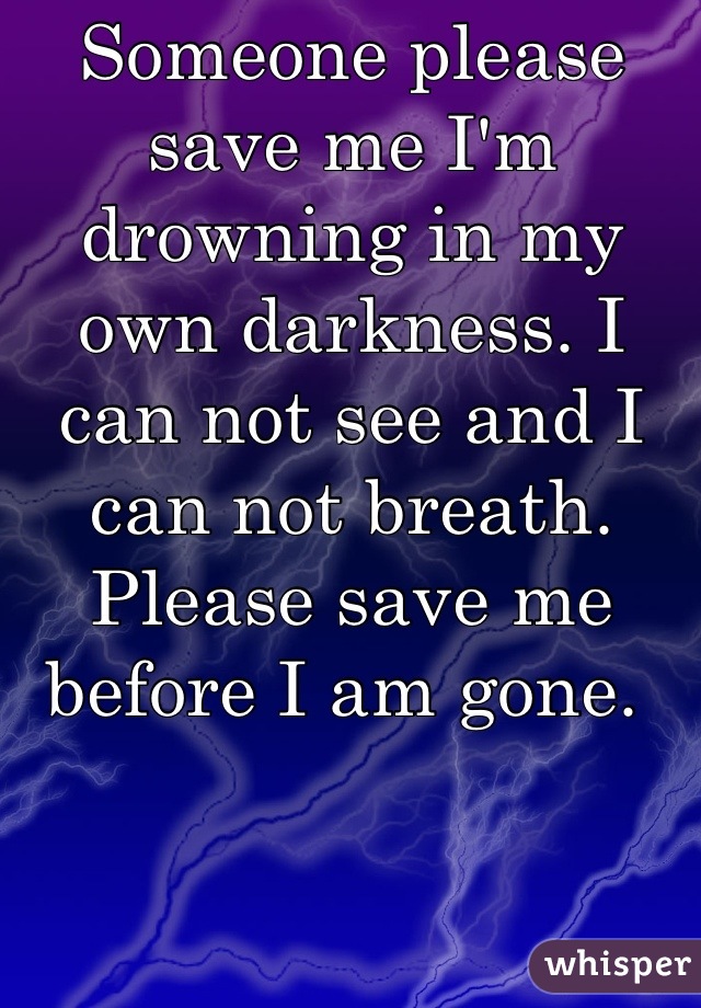 Someone please save me I'm drowning in my own darkness. I can not see and I can not breath. Please save me before I am gone. 