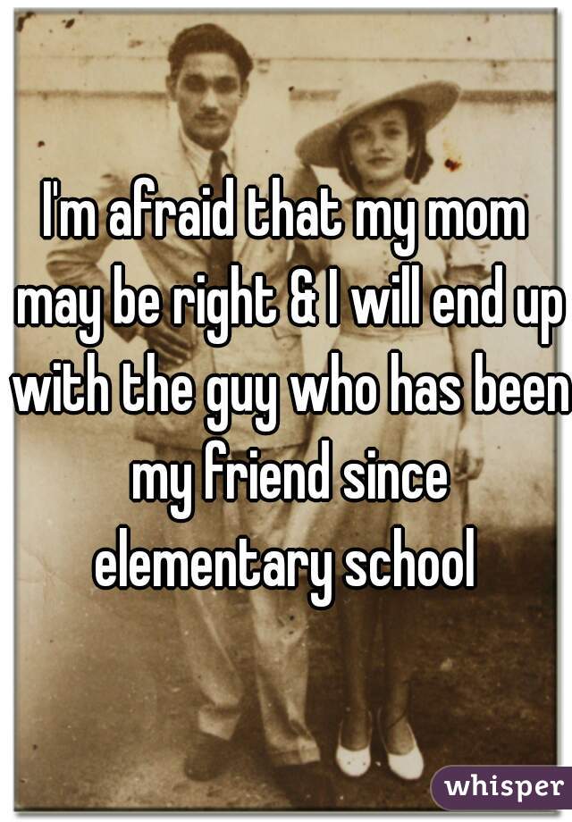 I'm afraid that my mom may be right & I will end up with the guy who has been my friend since elementary school 
