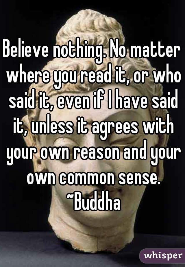 Believe nothing. No matter where you read it, or who said it, even if I have said it, unless it agrees with your own reason and your own common sense. ~Buddha