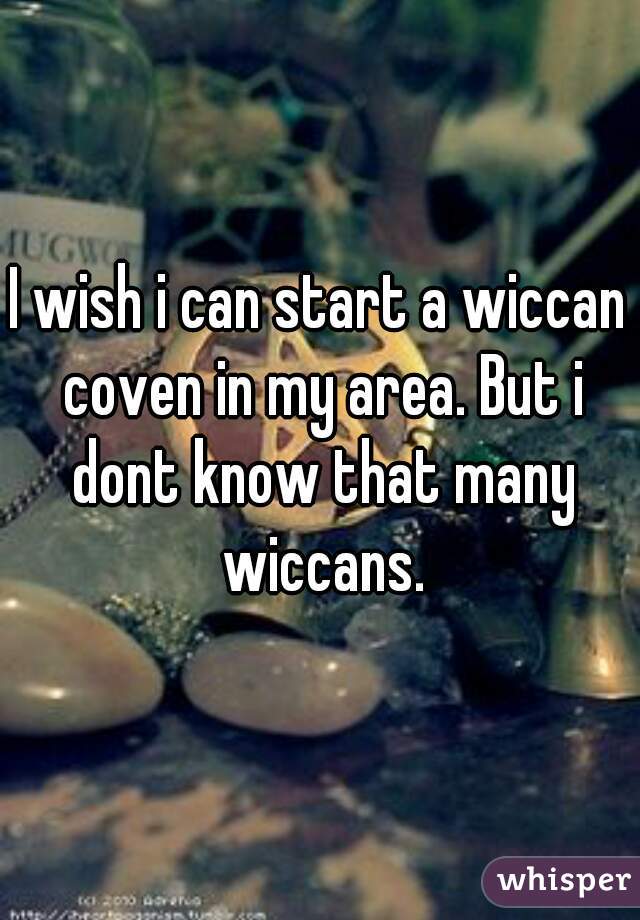 I wish i can start a wiccan coven in my area. But i dont know that many wiccans.