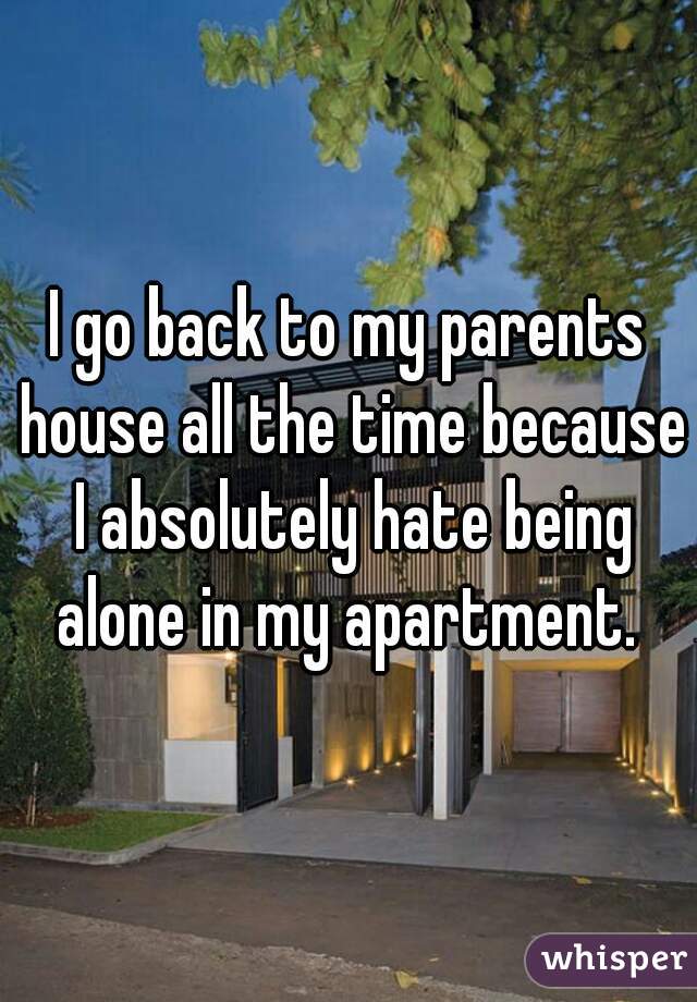 I go back to my parents house all the time because I absolutely hate being alone in my apartment. 