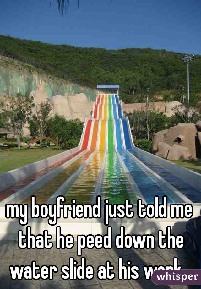 my boyfriend just told me that he peed down the water slide at his work.. 