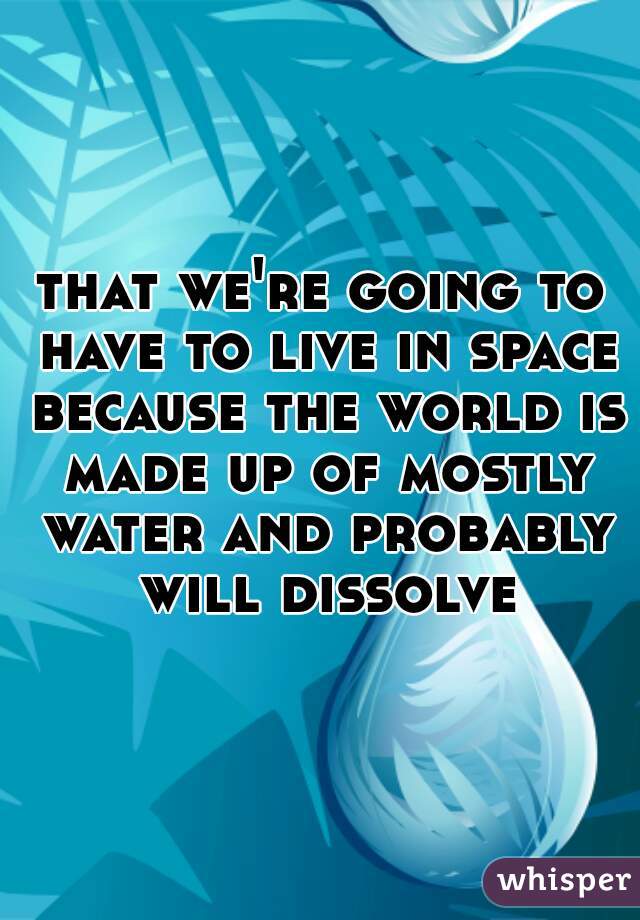 that we're going to have to live in space because the world is made up of mostly water and probably will dissolve
