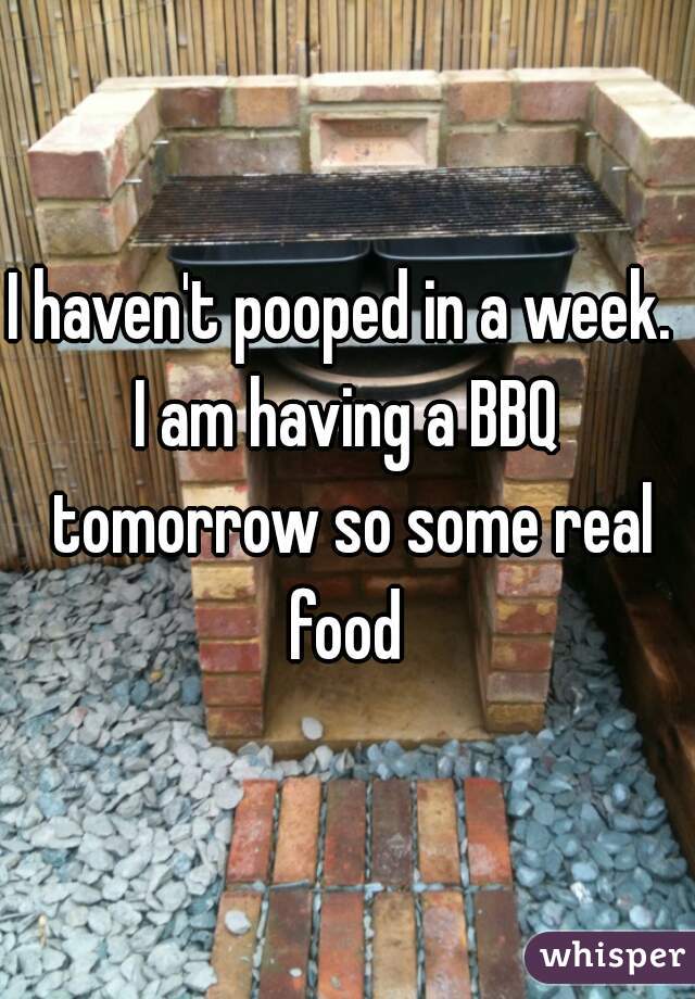 I haven't pooped in a week. 
I am having a BBQ tomorrow so some real food 
