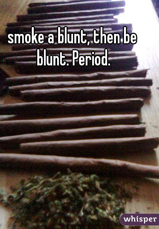 smoke a blunt, then be blunt. Period.